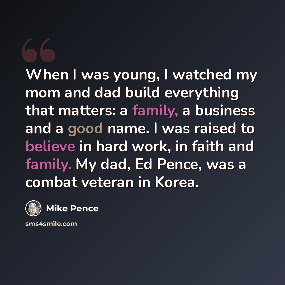 “When I was young, I watched my mom and dad build everything that matters: a family, a business and a good name. I was raised to believe in hard work, in faith and family. My dad, Ed Pence, was a combat veteran in Korea.” quote by Mike Pence