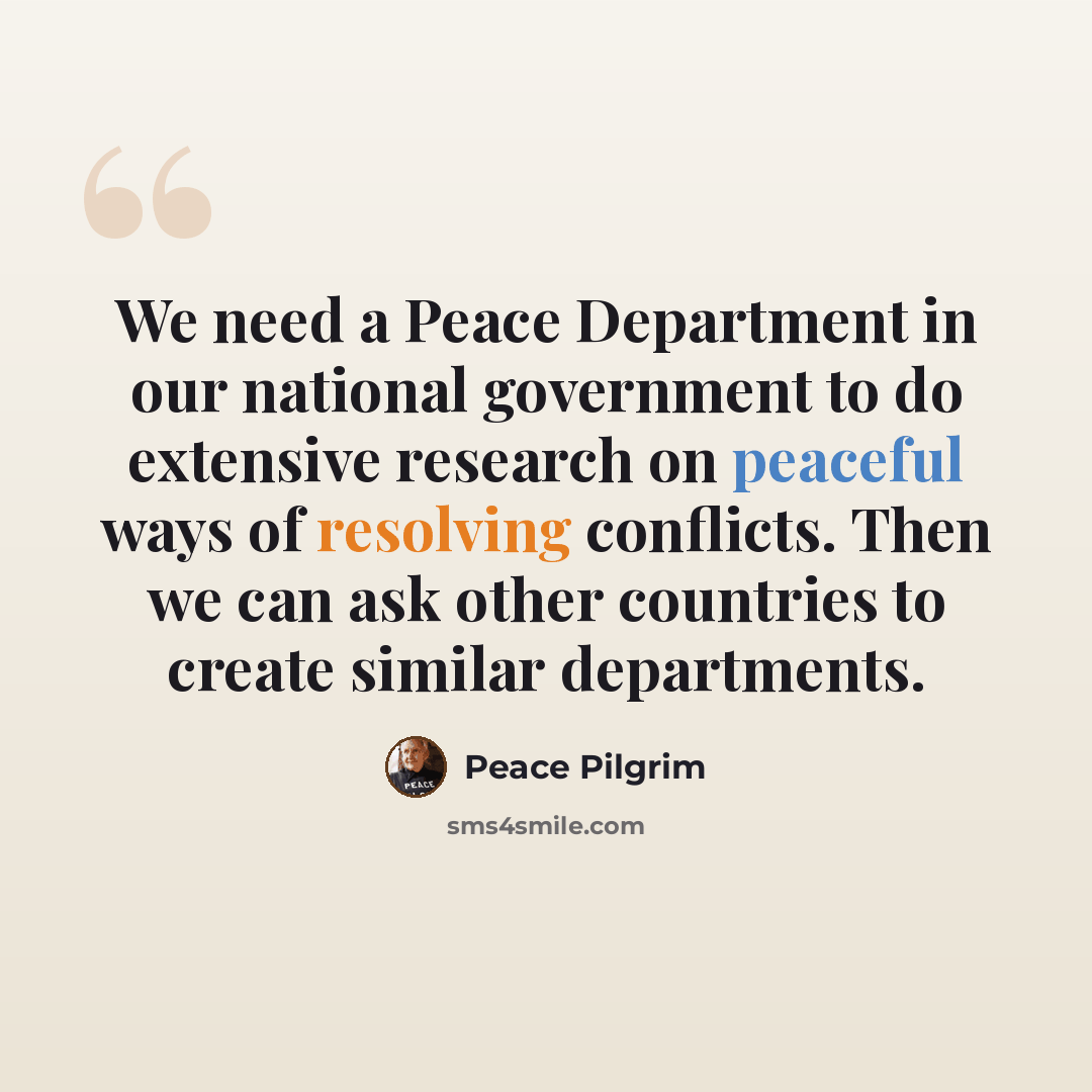 “We need a Peace Department in our national government to do extensive research on peaceful ways of resolving conflicts. Then we can ask other countries to create similar departments.” quote by Peace Pilgrim