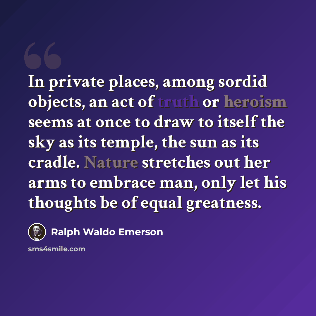 “In private places, among sordid objects, an act of truth or heroism seems at once to draw to itself the sky as its temple, the sun as its cradle. Nature stretches out her arms to embrace man, only let his thoughts be of equal greatness.” quote by Ralph Waldo Emerson
