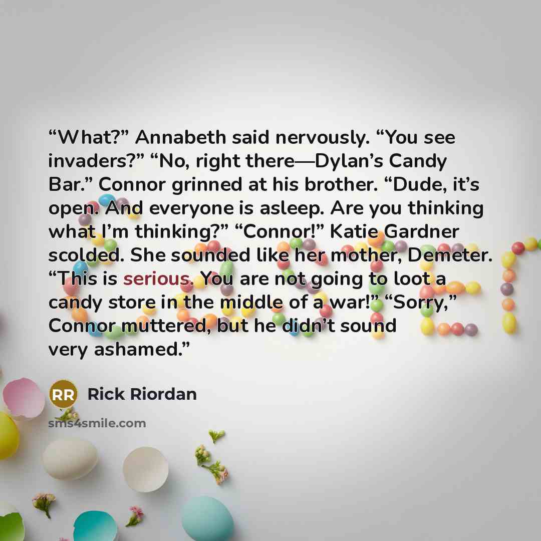 “What?” Annabeth said nervously. “You see invaders?” “No, right there—Dylan’s Candy Bar.” Connor grinned at his brother. “Dude, it’s open. And everyone is asleep. Are you thinking what I’m thinking?” “Connor!” Katie Gardner scolded. She sounded like her mother, Demeter. “This is serious. You are…” quote by Rick Riordan