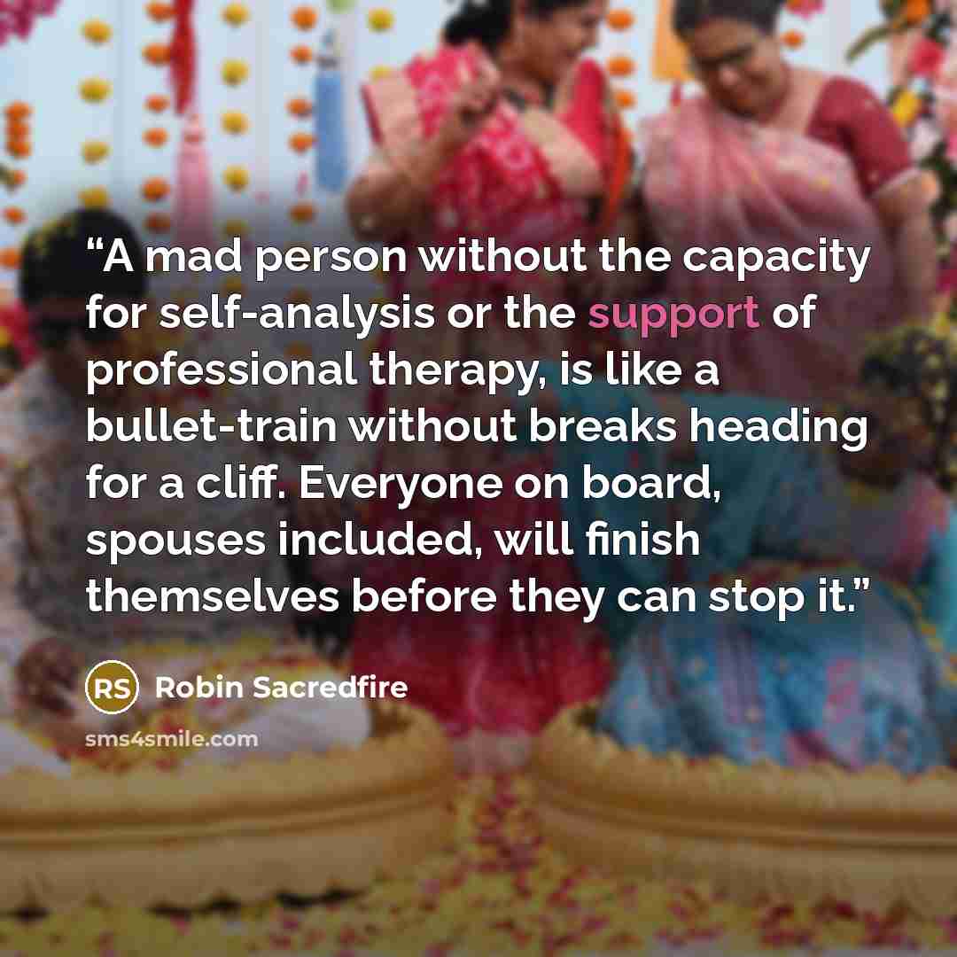 “A mad person without the capacity for self-analysis or the support of professional therapy, is like a bullet-train without breaks heading for a cliff. Everyone on board, spouses included, will finish themselves before they can stop it.” quote by Robin Sacredfire
