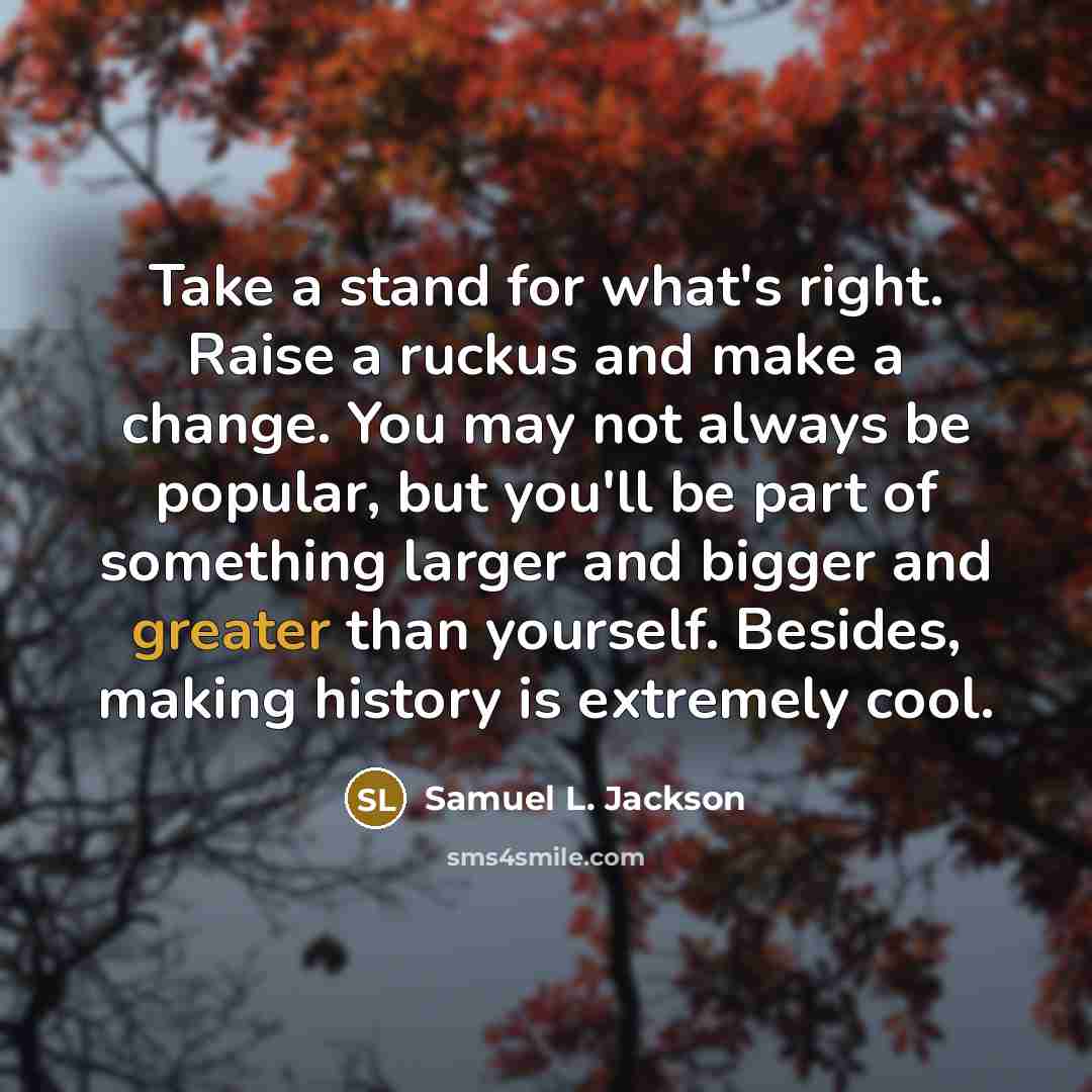 “Take a stand for what's right. Raise a ruckus and make a change. You may not always be popular, but you'll be part of something larger and bigger and greater than yourself. Besides, making history is extremely cool.” quote by Samuel L. Jackson