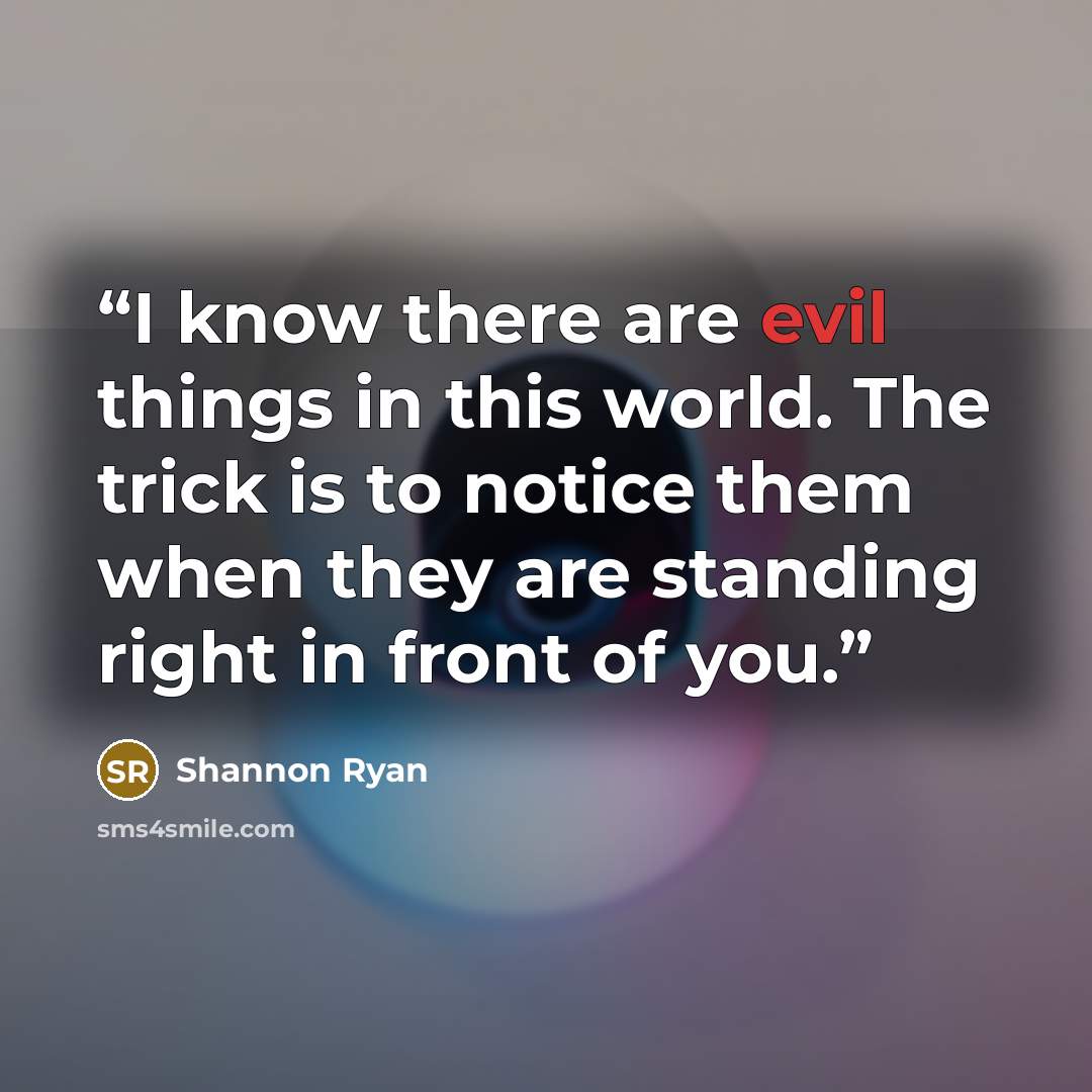 “I know there are evil things in this world. The trick is to notice them when they are standing right in front of you.” quote by Shannon Ryan