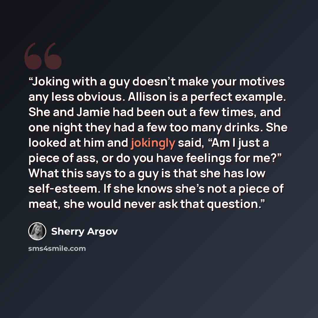 “Joking with a guy doesn’t make your motives any less obvious. Allison is a perfect example. She and Jamie had been out a few times, and one night they had a few too many drinks. She looked at him and jokingly said, “Am I just a piece of ass, or do you have feelings for me?” What this says to a guy…” quote by Sherry Argov