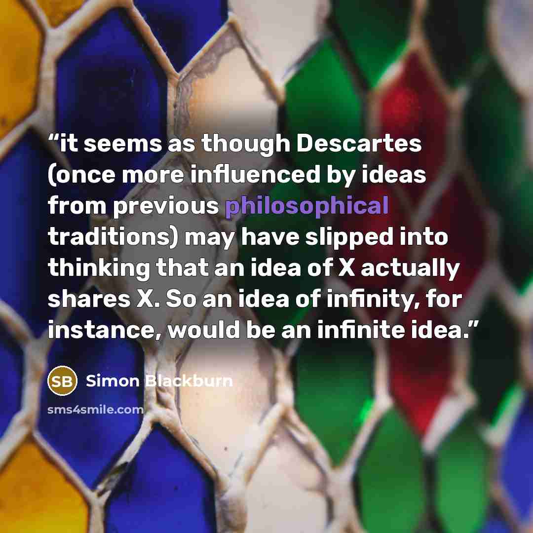 “it seems as though Descartes (once more influenced by ideas from previous philosophical traditions) may have slipped into thinking that an idea of X actually shares X. So an idea of infinity, for instance, would be an infinite idea.” quote by Simon Blackburn