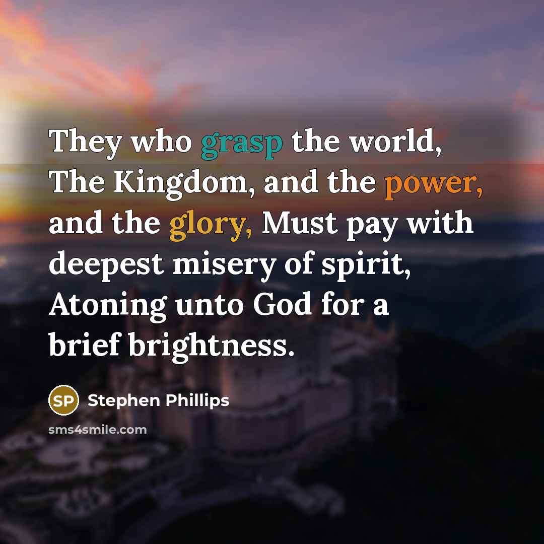 “They who grasp the world, The Kingdom, and the power, and the glory, Must pay with deepest misery of spirit, Atoning unto God for a brief brightness.” quote by Stephen Phillips
