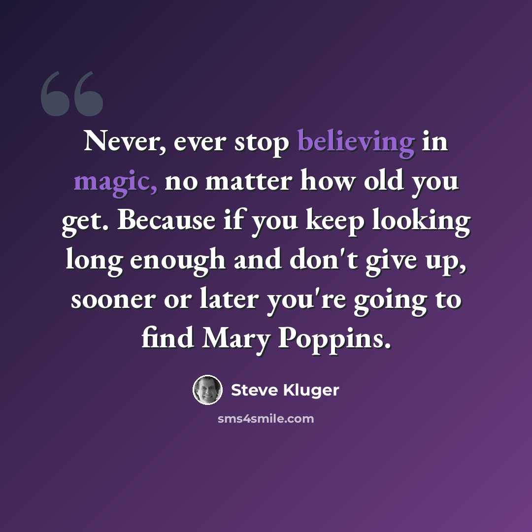 “Never, ever stop believing in magic, no matter how old you get. Because if you keep looking long enough and don't give up, sooner or later you're going to find Mary Poppins.” quote by Steve Kluger