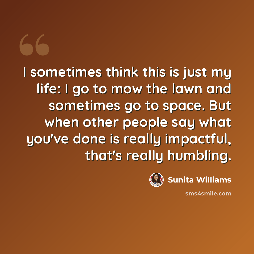“I sometimes think this is just my life: I go to mow the lawn and sometimes go to space. But when other people say what you've done is really impactful, that's really humbling.” quote by Sunita Williams