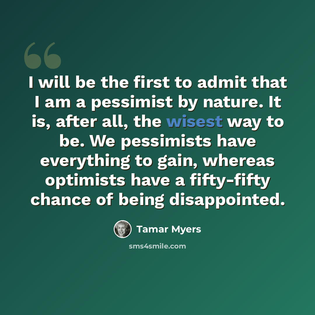 “I will be the first to admit that I am a pessimist by nature. It is, after all, the wisest way to be. We pessimists have everything to gain, whereas optimists have a fifty-fifty chance of being disappointed.” quote by Tamar Myers