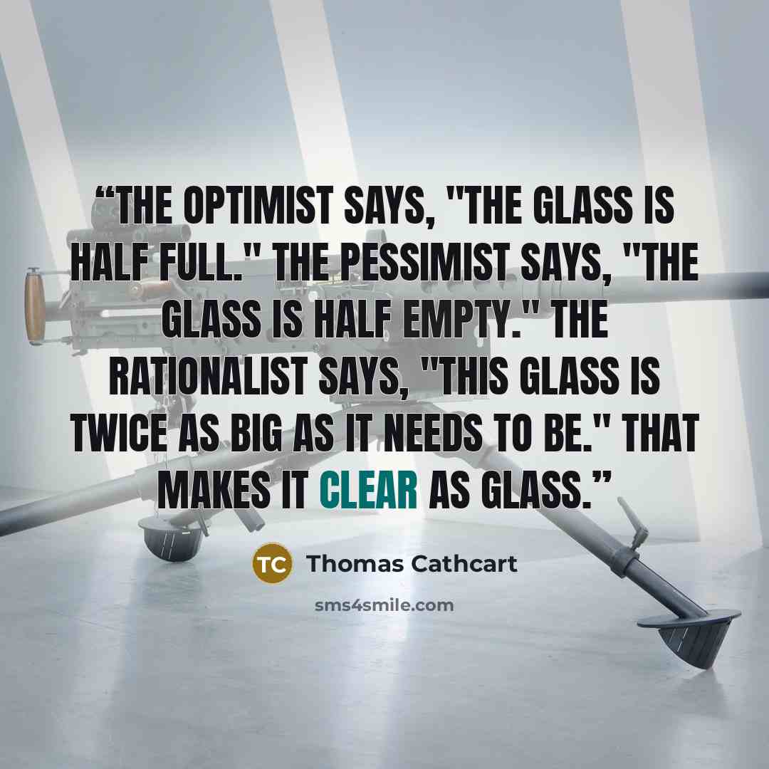 “The optimist says, "The glass is half full." The pessimist says, "The glass is half empty." The rationalist says, "This glass is twice as big as it needs to be." That makes it clear as glass.” quote by Thomas Cathcart