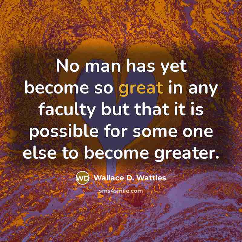 “No man has yet become so great in any faculty but that it is possible for some one else to become greater.” quote by Wallace D. Wattles