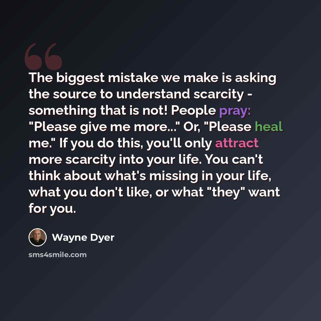 “The biggest mistake we make is asking the source to understand scarcity - something that is not! People pray: "Please give me more..." Or, "Please heal me." If you do this, you'll only attract more scarcity into your life. You can't think about what's missing in your life, what you don't like, or…” quote by Wayne Dyer