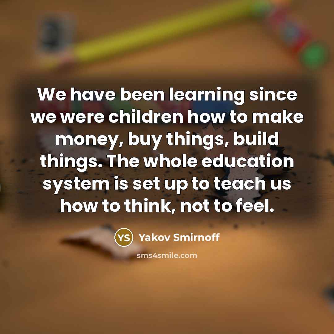 “We have been learning since we were children how to make money, buy things, build things. The whole education system is set up to teach us how to think, not to feel.” quote by Yakov Smirnoff