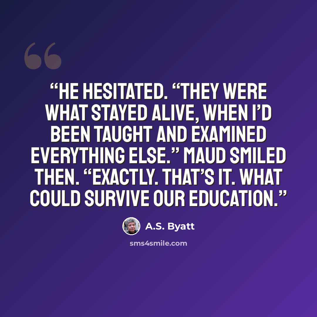 “He hesitated. “They were what stayed alive, when I’d been taught and examined everything else.” Maud smiled then. “Exactly. That’s it. What could survive our education.” quote by A.S. Byatt