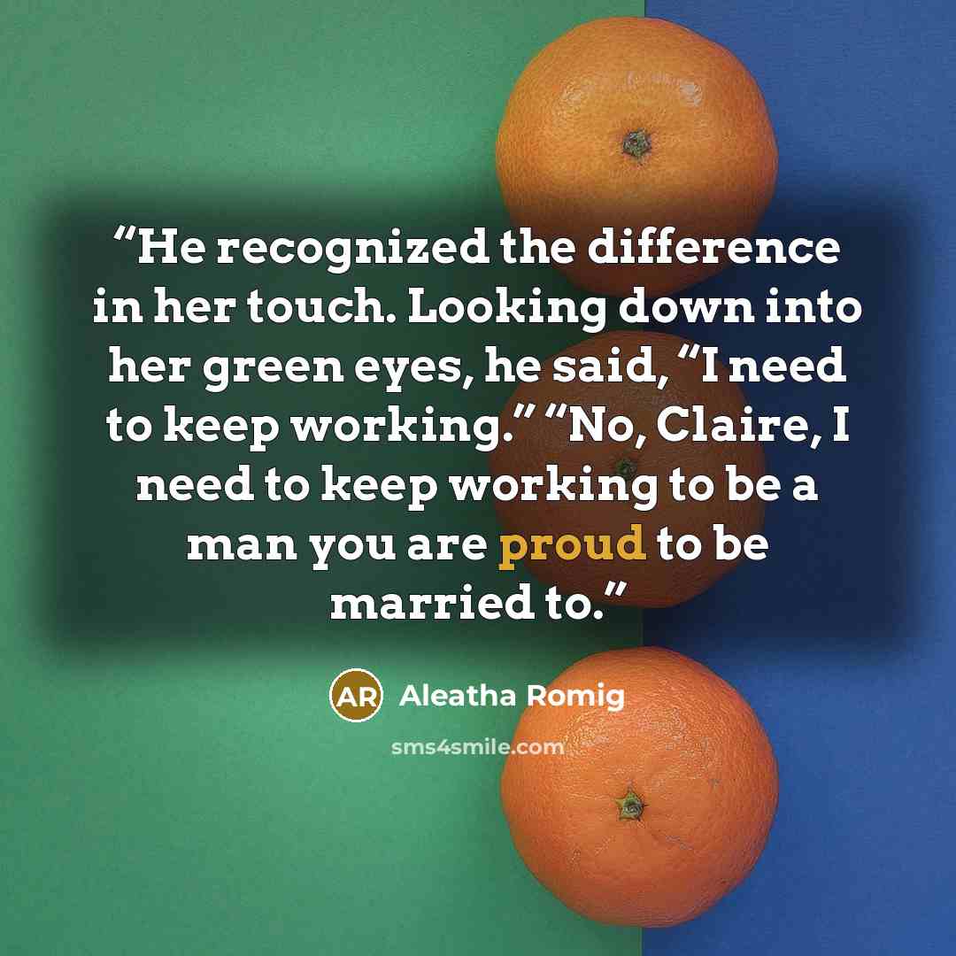 “He recognized the difference in her touch. Looking down into her green eyes, he said, “I need to keep working.” “No, Claire, I need to keep working to be a man you are proud to be married to.” quote by Aleatha Romig
