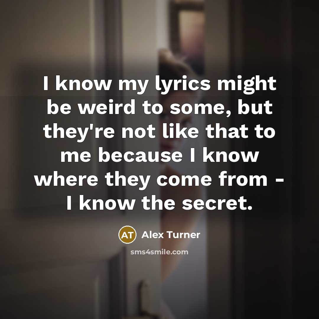 “I know my lyrics might be weird to some, but they're not like that to me because I know where they come from - I know the secret.” quote by Alex Turner