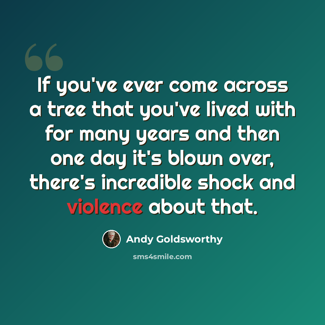 “If you've ever come across a tree that you've lived with for many years and then one day it's blown over, there's incredible shock and violence about that.” quote by Andy Goldsworthy