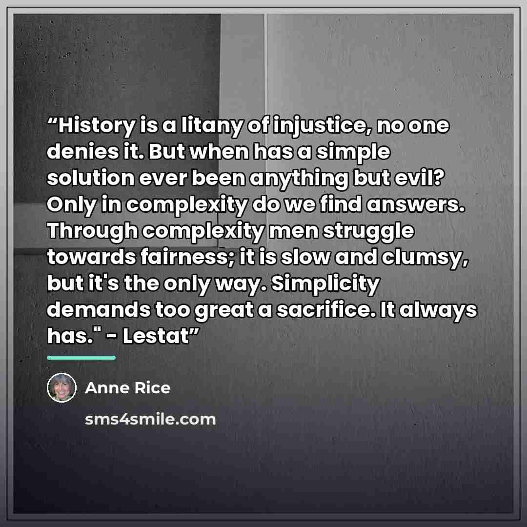 “History is a litany of injustice, no one denies it. But when has a simple solution ever been anything but evil? Only in complexity do we find answers. Through complexity men struggle towards fairness; it is slow and clumsy, but it's the only way. Simplicity demands too great a sacrifice. It always…” quote by Anne Rice