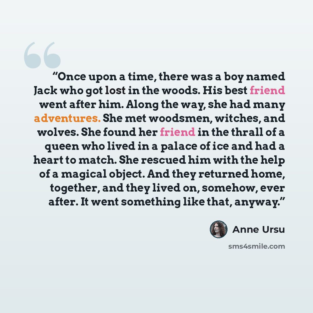 “Once upon a time, there was a boy named Jack who got lost in the woods. His best friend went after him. Along the way, she had many adventures. She met woodsmen, witches, and wolves. She found her friend in the thrall of a queen who lived in a palace of ice and had a heart to match. She rescued…” quote by Anne Ursu