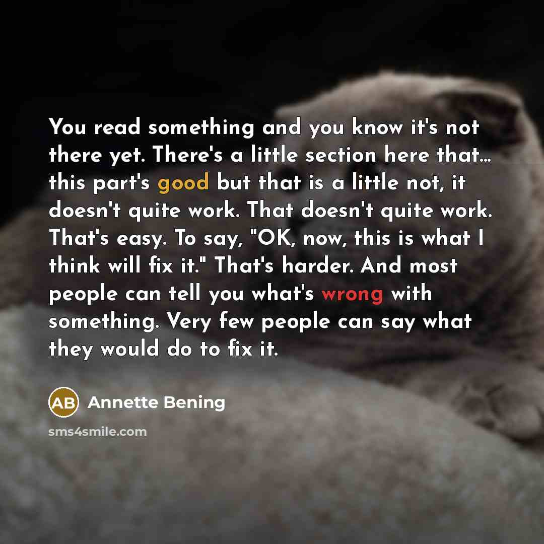“You read something and you know it's not there yet. There's a little section here that... this part's good but that is a little not, it doesn't quite work. That doesn't quite work. That's easy. To say, "OK, now, this is what I think will fix it." That's harder. And most people can tell you what's…” quote by Annette Bening
