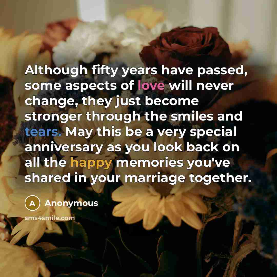 “Although fifty years have passed, some aspects of love will never change, they just become stronger through the smiles and tears. May this be a very special anniversary as you look back on all the happy memories you've shared in your marriage together.” quote by Anonymous