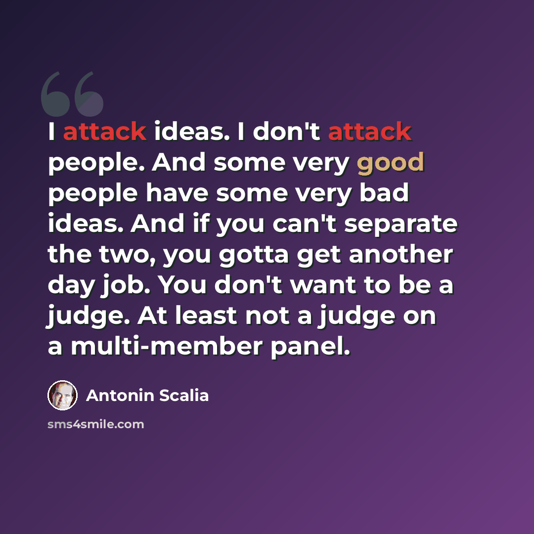 “I attack ideas. I don't attack people. And some very good people have some very bad ideas. And if you can't separate the two, you gotta get another day job. You don't want to be a judge. At least not a judge on a multi-member panel.” quote by Antonin Scalia
