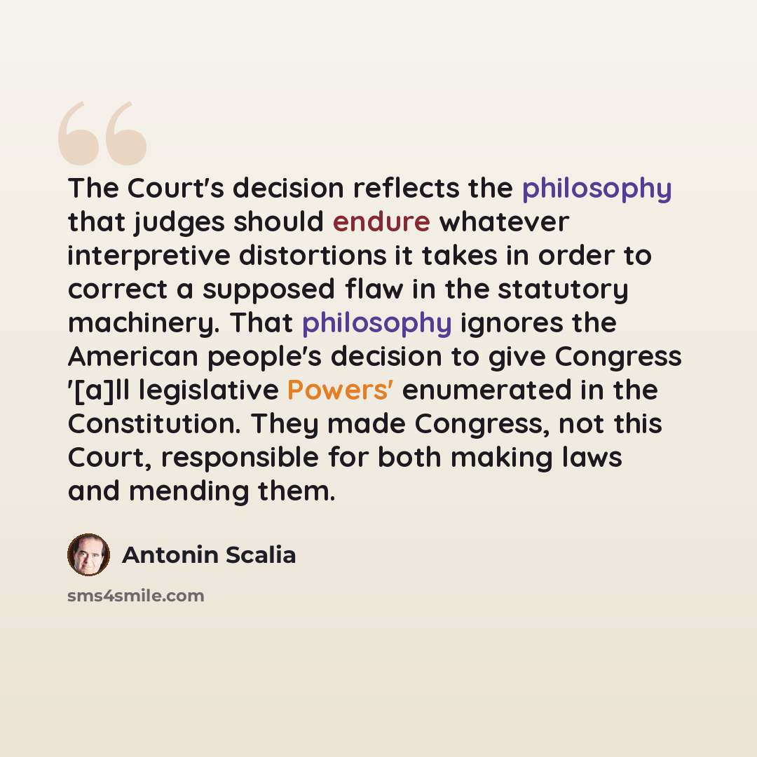 “The Court's decision reflects the philosophy that judges should endure whatever interpretive distortions it takes in order to correct a supposed flaw in the statutory machinery. That philosophy ignores the American people's decision to give Congress '[a]ll legislative Powers' enumerated in the…” quote by Antonin Scalia