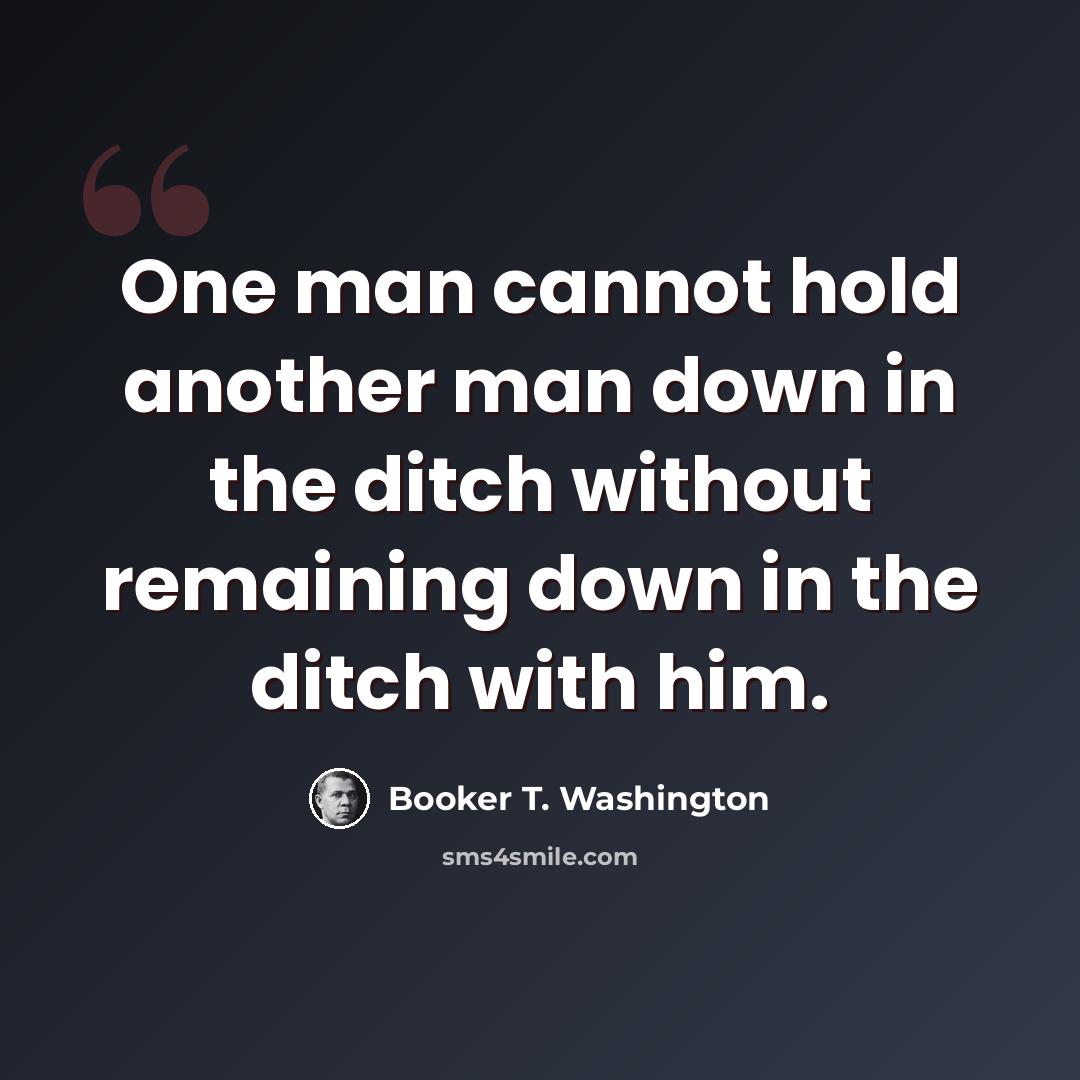 “One man cannot hold another man down in the ditch without remaining down in the ditch with him.” quote by Booker T. Washington