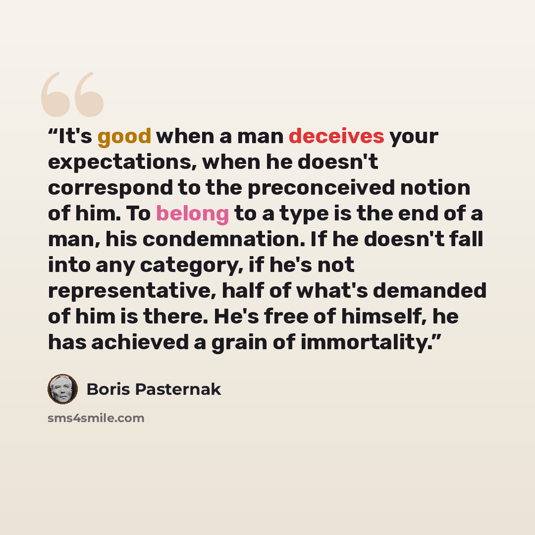 “It's good when a man deceives your expectations, when he doesn't correspond to the preconceived notion of him. To belong to a type is the end of a man, his condemnation. If he doesn't fall into any category, if he's not representative, half of what's demanded of him is there. He's free of himself…” quote by Boris Pasternak