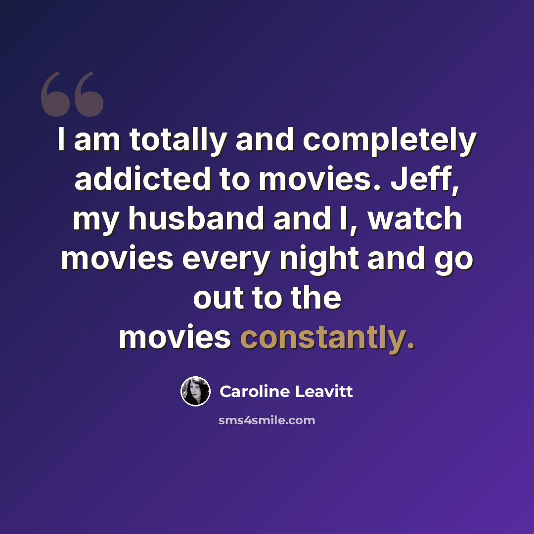 “I am totally and completely addicted to movies. Jeff, my husband and I, watch movies every night and go out to the movies constantly.” quote by Caroline Leavitt