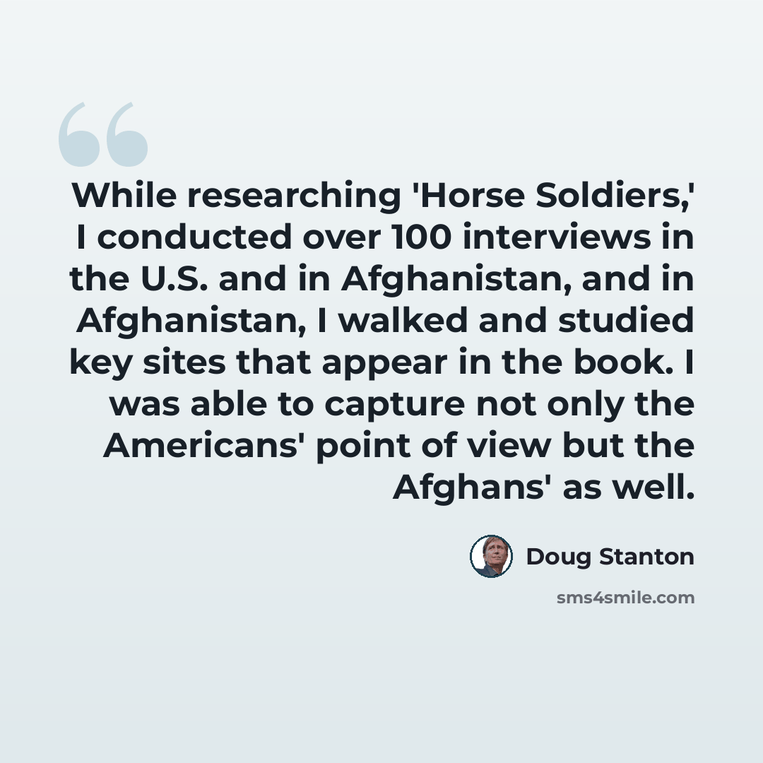 “While researching 'Horse Soldiers,' I conducted over 100 interviews in the U.S. and in Afghanistan, and in Afghanistan, I walked and studied key sites that appear in the book. I was able to capture not only the Americans' point of view but the Afghans' as well.” quote by Doug Stanton