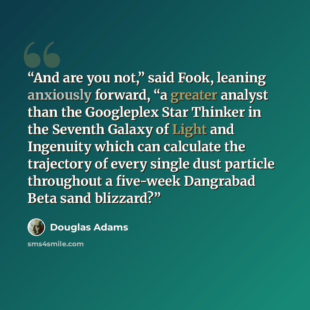 “And are you not,” said Fook, leaning anxiously forward, “a greater analyst than the Googleplex Star Thinker in the Seventh Galaxy of Light and Ingenuity which can calculate the trajectory of every single dust particle throughout a five-week Dangrabad Beta sand blizzard?” quote by Douglas Adams
