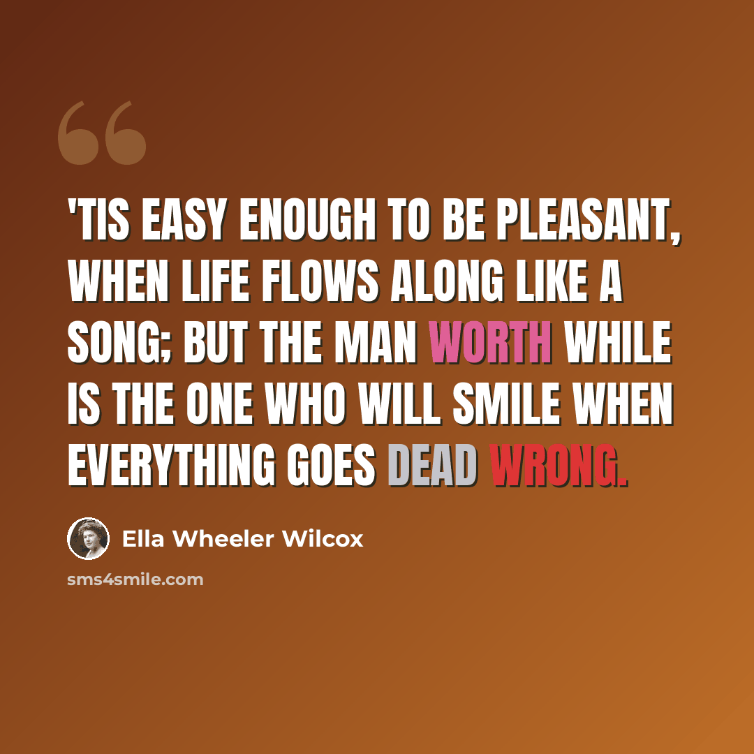 “'Tis easy enough to be pleasant, When life flows along like a song; But the man worth while is the one who will smile when everything goes dead wrong.” quote by Ella Wheeler Wilcox