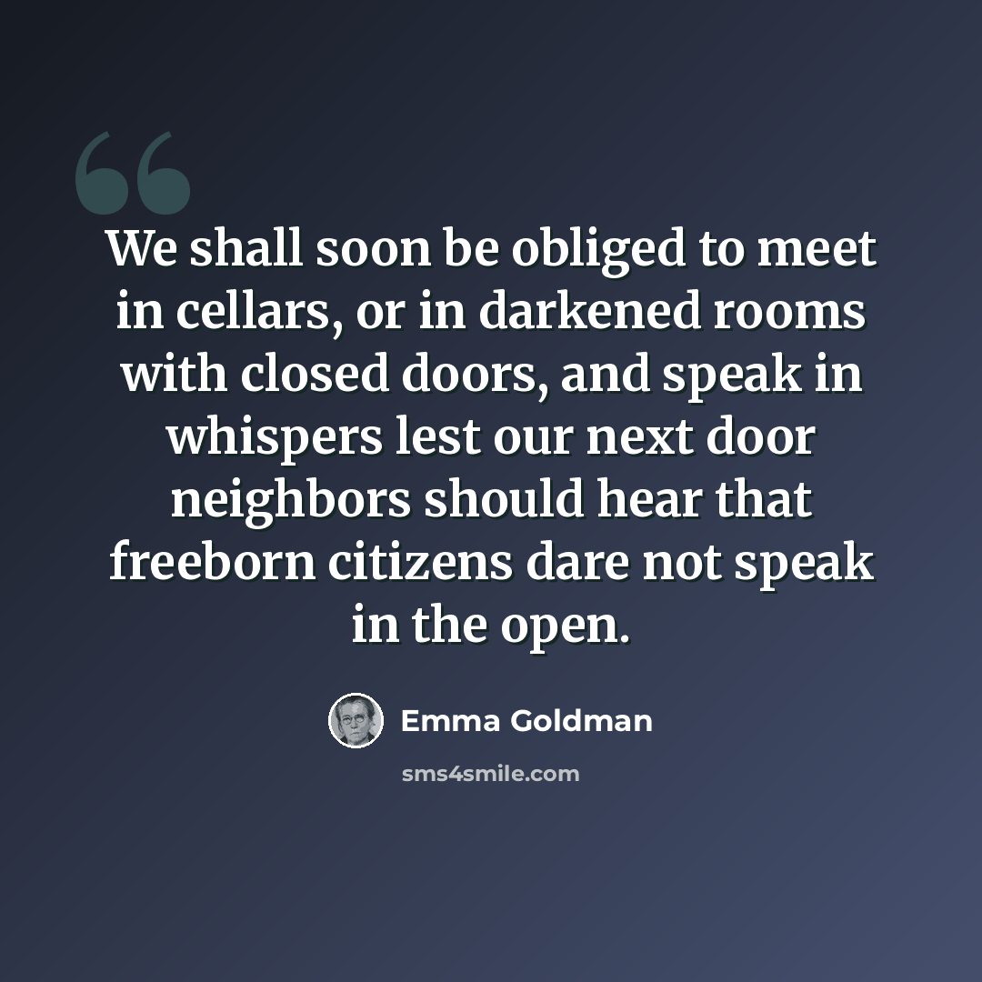 “We shall soon be obliged to meet in cellars, or in darkened rooms with closed doors, and speak in whispers lest our next door neighbors should hear that freeborn citizens dare not speak in the open.” quote by Emma Goldman