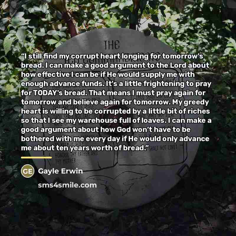 “I still find my corrupt heart longing for tomorrow's bread. I can make a good argument to the Lord about how effective I can be if He would supply me with enough advance funds. It's a little frightening to pray for TODAY's bread. That means I must pray again for tomorrow and believe again for…” quote by Gayle Erwin