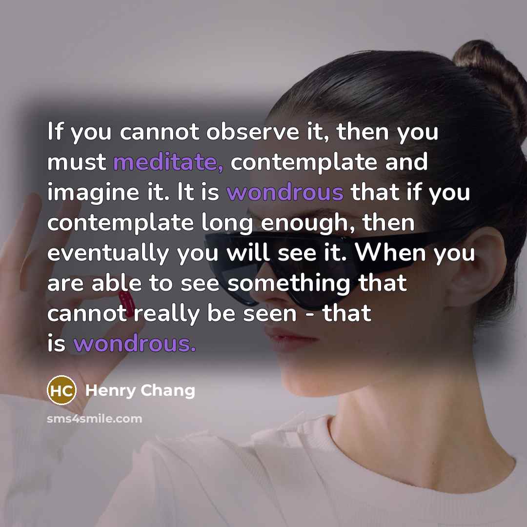 “If you cannot observe it, then you must meditate, contemplate and imagine it. It is wondrous that if you contemplate long enough, then eventually you will see it. When you are able to see something that cannot really be seen - that is wondrous.” quote by Henry Chang