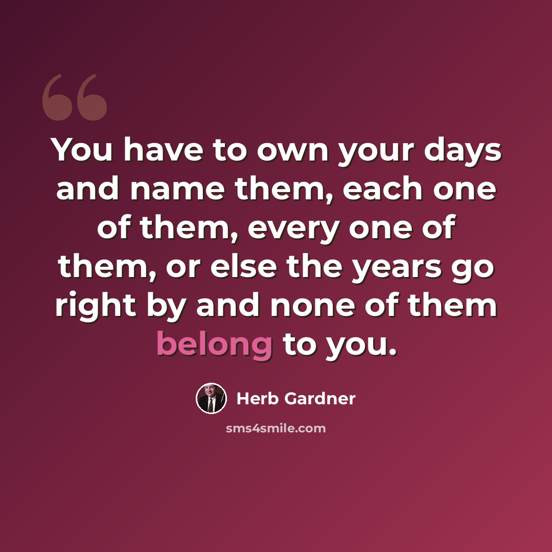 “You have to own your days and name them, each one of them, every one of them, or else the years go right by and none of them belong to you.” quote by Herb Gardner