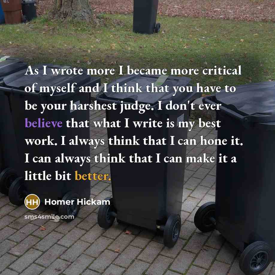 “As I wrote more I became more critical of myself and I think that you have to be your harshest judge. I don't ever believe that what I write is my best work. I always think that I can hone it. I can always think that I can make it a little bit better.” quote by Homer Hickam