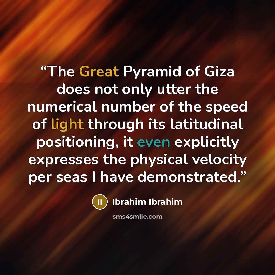 “The Great Pyramid of Giza does not only utter the numerical number of the speed of light through its latitudinal positioning, it even explicitly expresses the physical velocity per seas I have demonstrated.” quote by Ibrahim Ibrahim