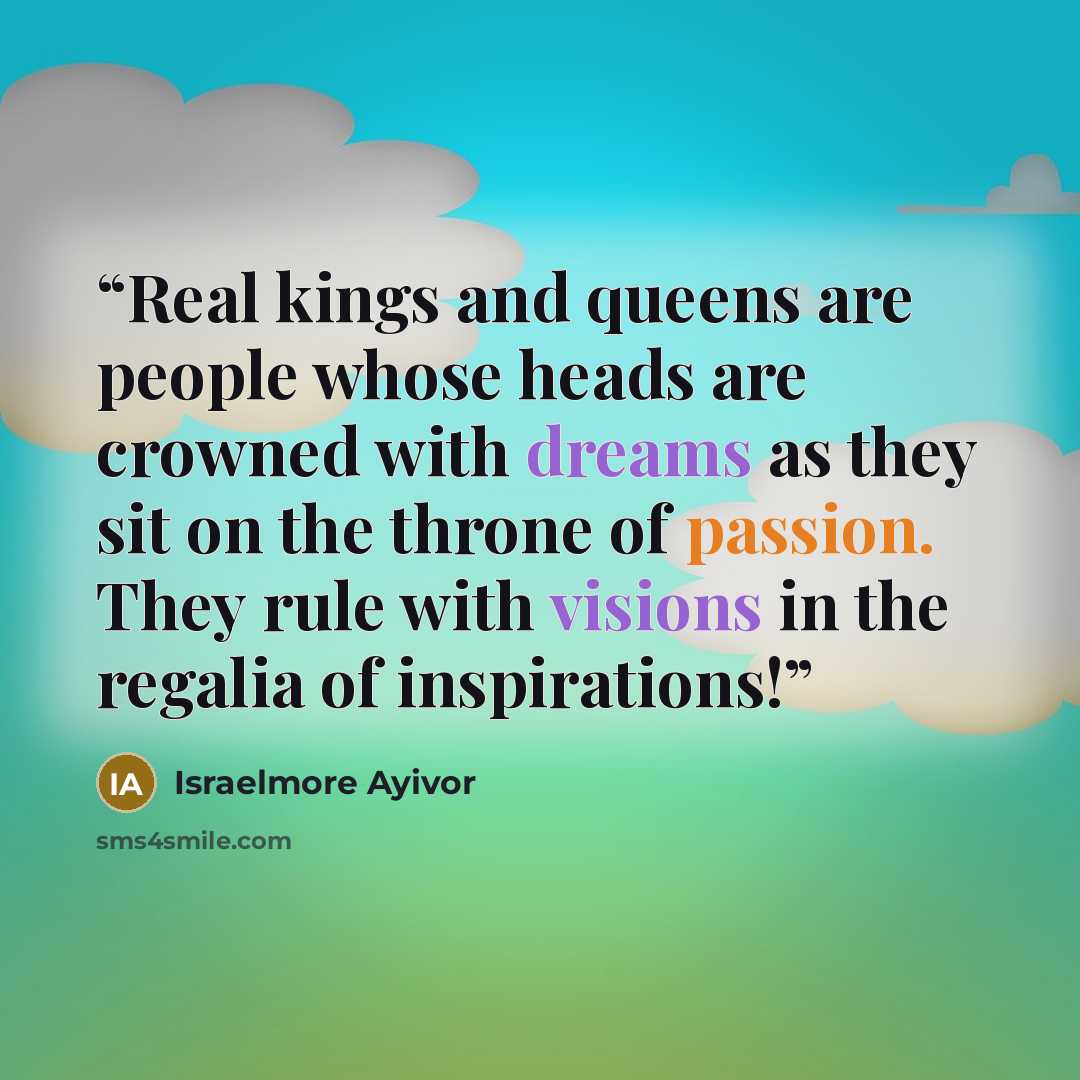 “Real kings and queens are people whose heads are crowned with dreams as they sit on the throne of passion. They rule with visions in the regalia of inspirations!” quote by Israelmore Ayivor