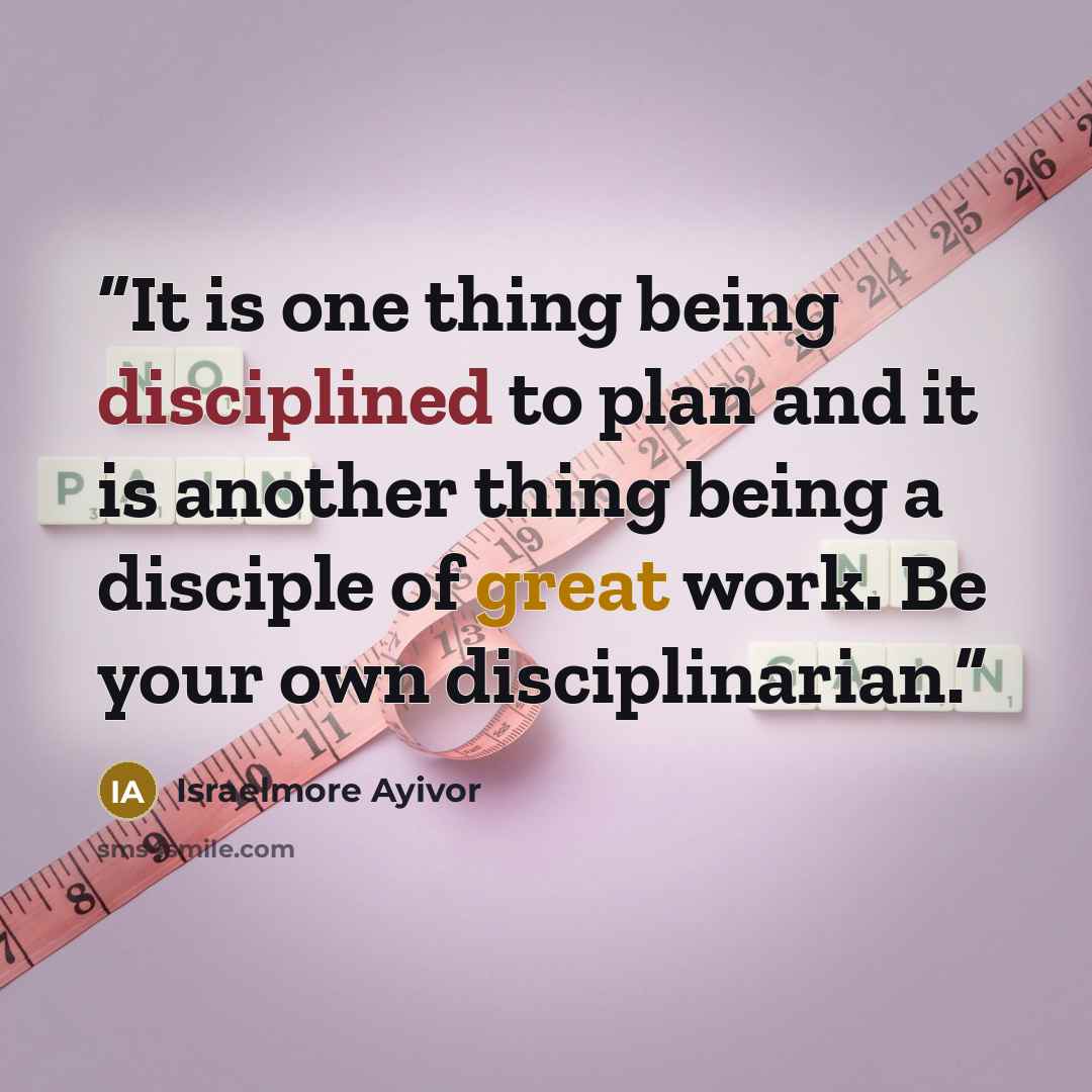 “It is one thing being disciplined to plan and it is another thing being a disciple of great work. Be your own disciplinarian.” quote by Israelmore Ayivor