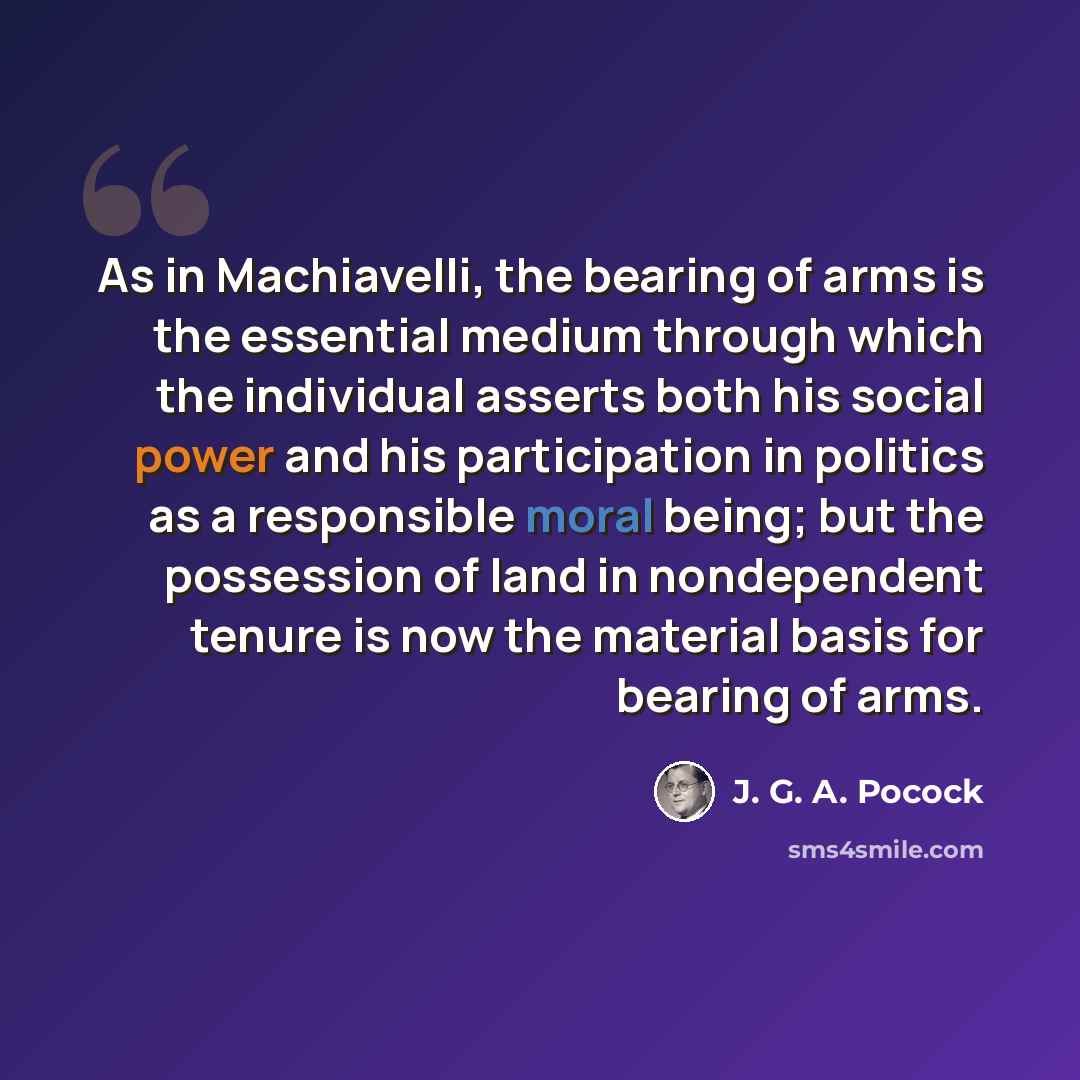 “As in Machiavelli, the bearing of arms is the essential medium through which the individual asserts both his social power and his participation in politics as a responsible moral being; but the possession of land in nondependent tenure is now the material basis for bearing of arms.” quote by J. G. A. Pocock