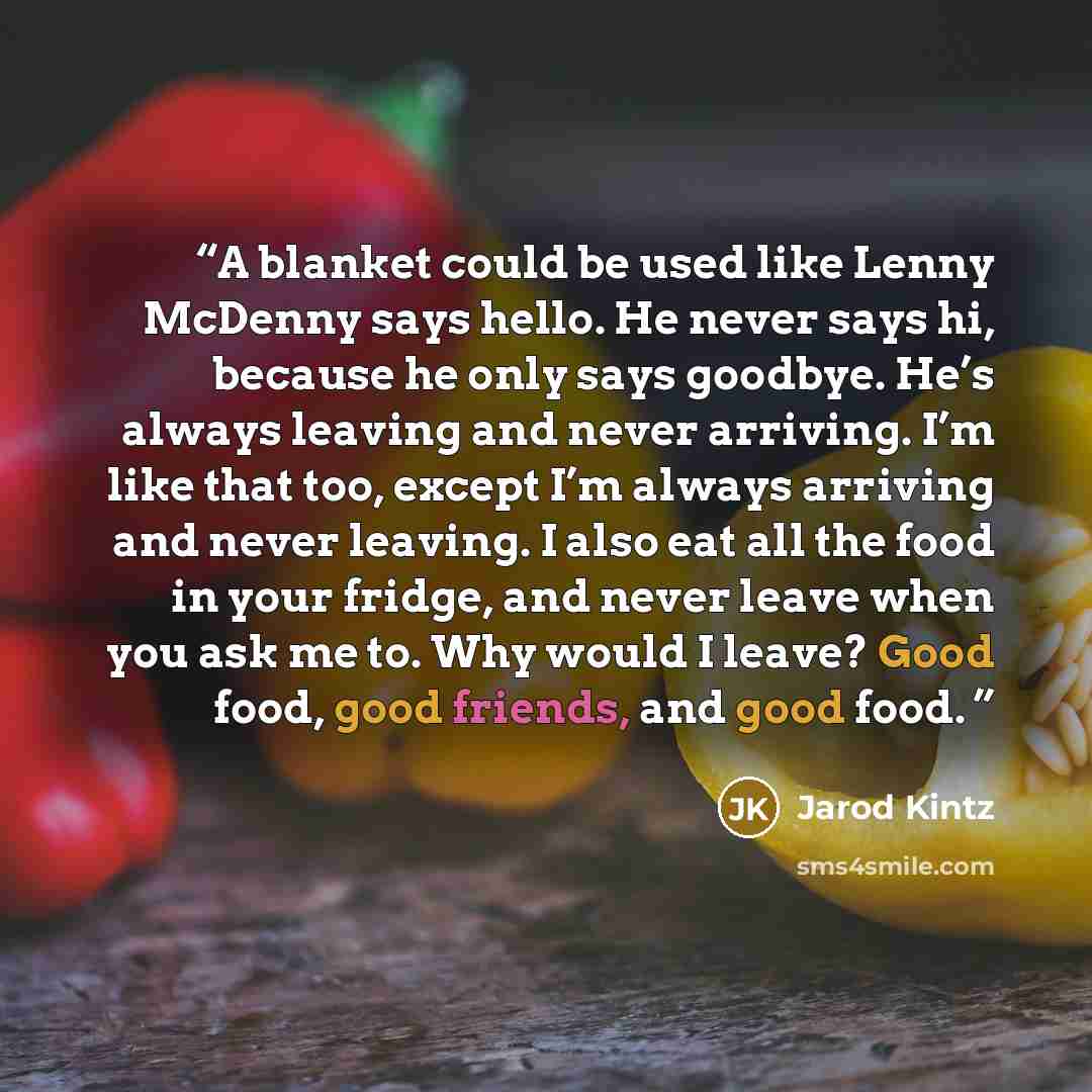 “A blanket could be used like Lenny McDenny says hello. He never says hi, because he only says goodbye. He’s always leaving and never arriving. I’m like that too, except I’m always arriving and never leaving. I also eat all the food in your fridge, and never leave when you ask me to. Why would I…” quote by Jarod Kintz