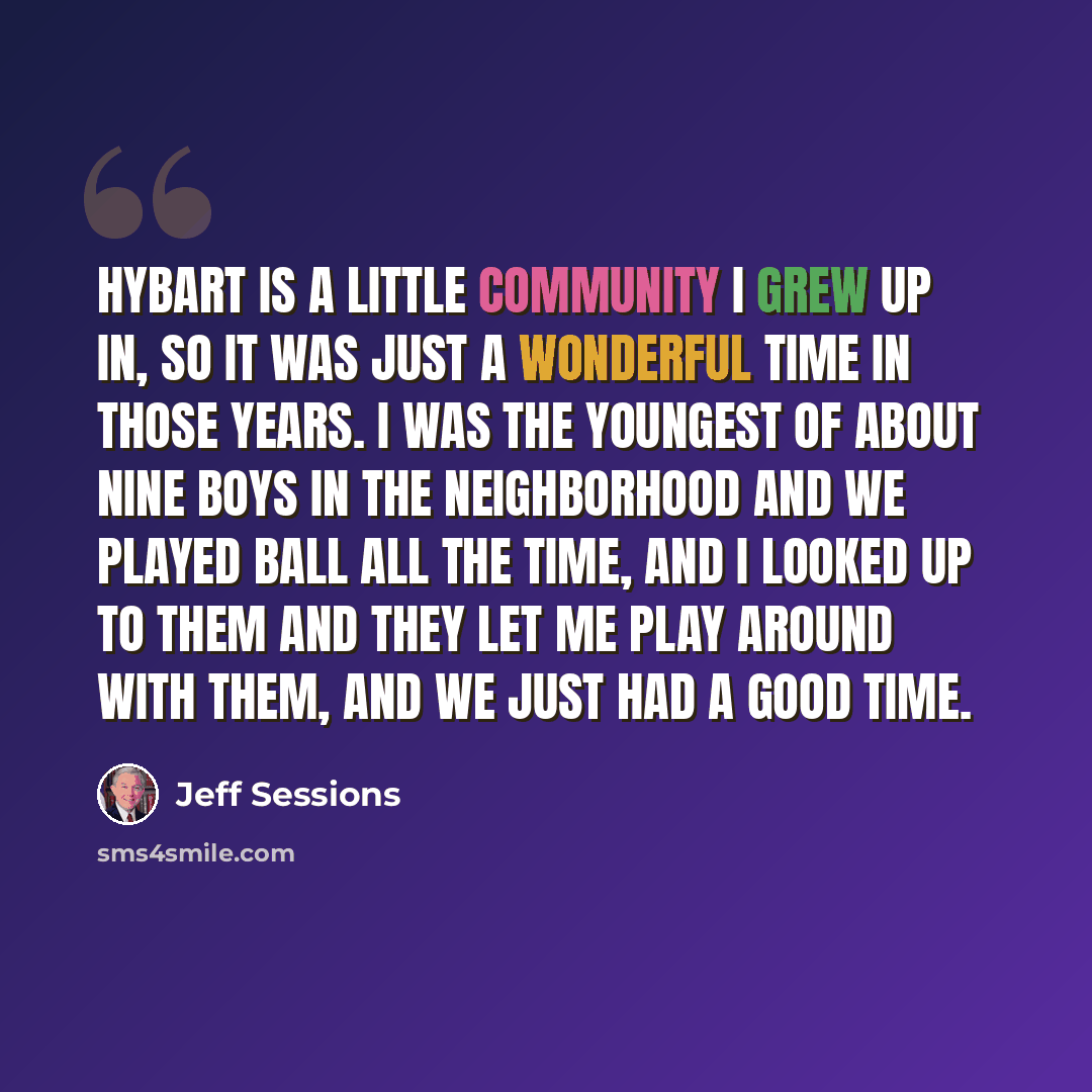 “Hybart is a little community I grew up in, so it was just a wonderful time in those years. I was the youngest of about nine boys in the neighborhood and we played ball all the time, and I looked up to them and they let me play around with them, and we just had a good time.” quote by Jeff Sessions