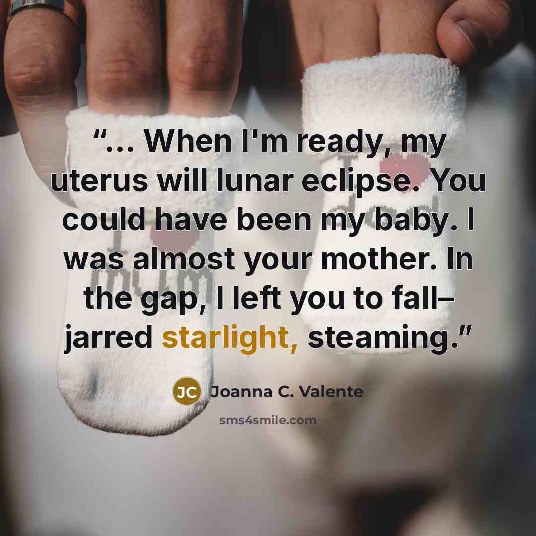 “… When I'm ready, my uterus will lunar eclipse. You could have been my baby. I was almost your mother. In the gap, I left you to fall– jarred starlight, steaming.” quote by Joanna C. Valente