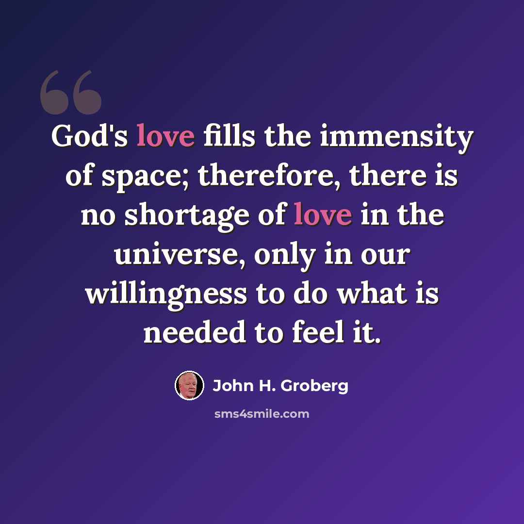“God's love fills the immensity of space; therefore, there is no shortage of love in the universe, only in our willingness to do what is needed to feel it.” quote by John H. Groberg