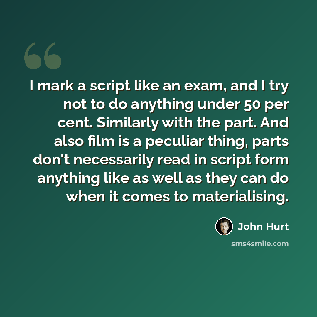 “I mark a script like an exam, and I try not to do anything under 50 per cent. Similarly with the part. And also film is a peculiar thing, parts don't necessarily read in script form anything like as well as they can do when it comes to materialising.” quote by John Hurt