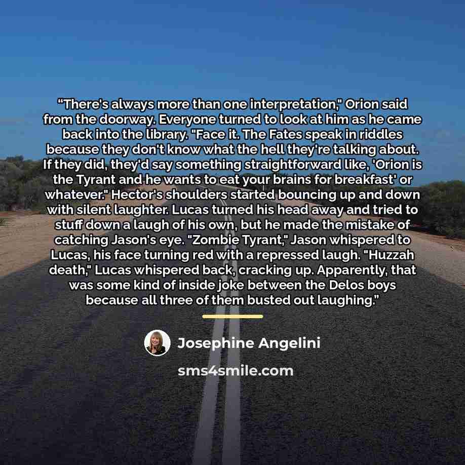 “There's always more than one interpretation," Orion said from the doorway. Everyone turned to look at him as he came back into the library. "Face it. The Fates speak in riddles because they don't know what the hell they're talking about. If they did, they'd say something straightforward like…” quote by Josephine Angelini