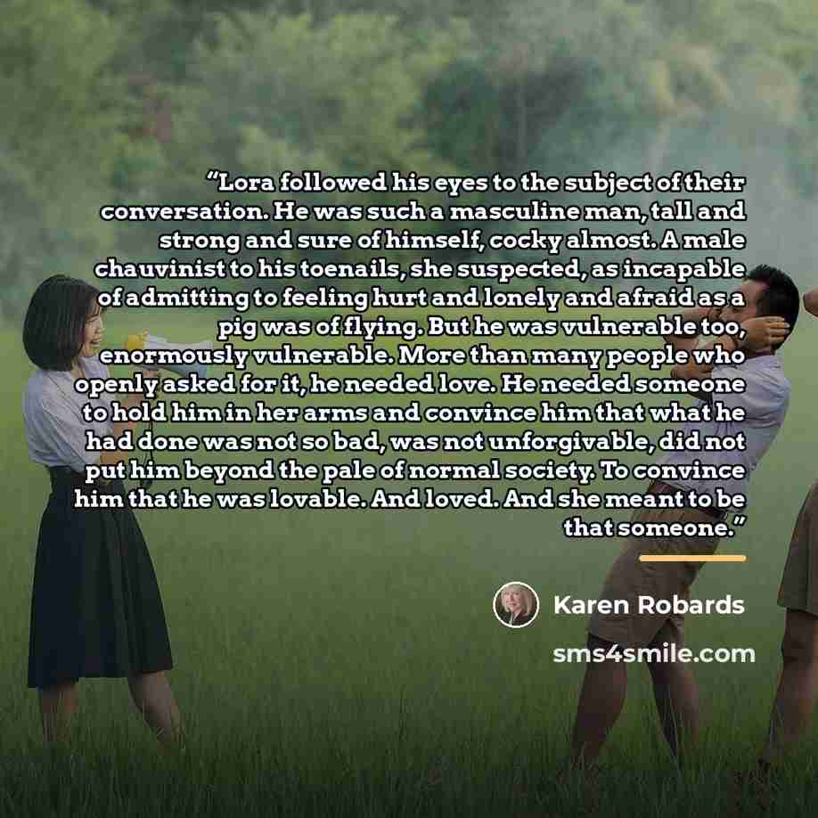 “Lora followed his eyes to the subject of their conversation. He was such a masculine man, tall and strong and sure of himself, cocky almost. A male chauvinist to his toenails, she suspected, as incapable of admitting to feeling hurt and lonely and afraid as a pig was of flying. But he was…” quote by Karen Robards