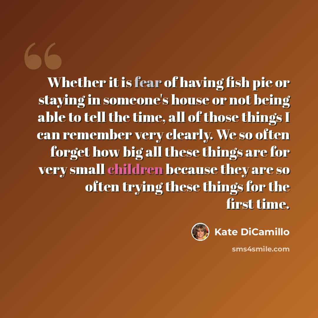“Whether it is fear of having fish pie or staying in someone's house or not being able to tell the time, all of those things I can remember very clearly. We so often forget how big all these things are for very small children because they are so often trying these things for the first time.” quote by Kate DiCamillo